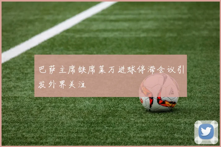 巴萨主席缺席莱万进球停滞会议引发外界关注