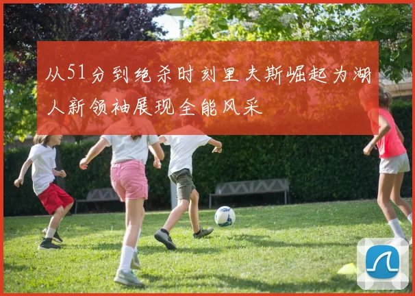 从51分到绝杀时刻里夫斯崛起为湖人新领袖展现全能风采
