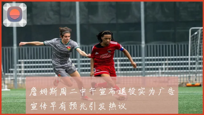 詹姆斯周二中午宣布退役实为广告宣传早有预兆引发热议