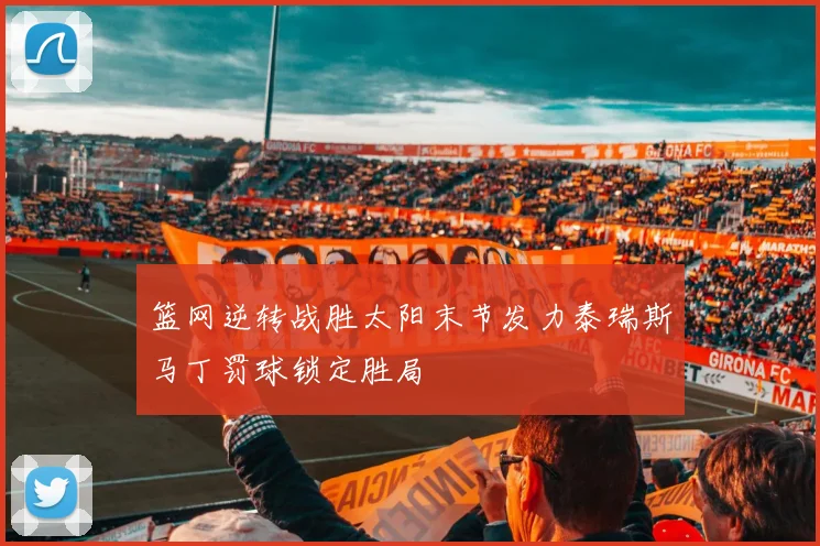 篮网逆转战胜太阳末节发力泰瑞斯马丁罚球锁定胜局