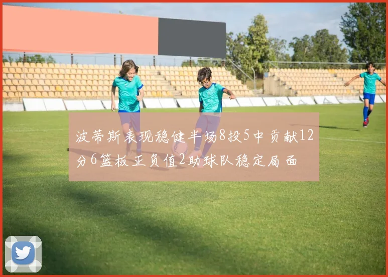 波蒂斯表现稳健半场8投5中贡献12分6篮板正负值2助球队稳定局面