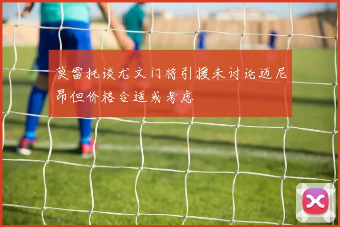 莫雷托谈尤文门将引援未讨论迈尼昂但价格合适或考虑