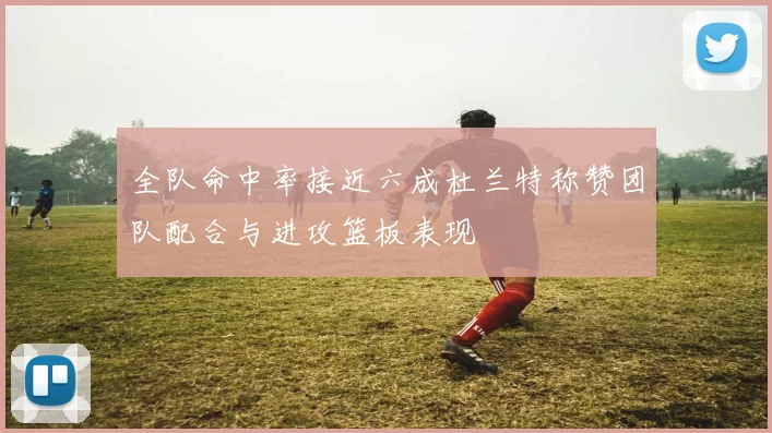 全队命中率接近六成杜兰特称赞团队配合与进攻篮板表现