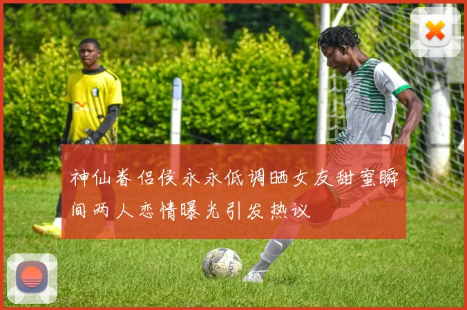 神仙眷侣侯永永低调晒女友甜蜜瞬间两人恋情曝光引发热议