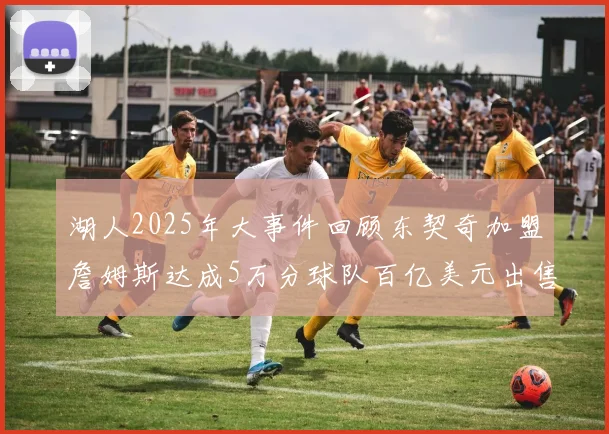 湖人2025年大事件回顾东契奇加盟詹姆斯达成5万分球队百亿美元出售