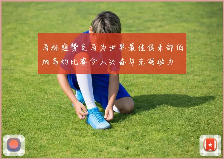 马林盛赞皇马为世界最佳俱乐部伯纳乌的比赛令人兴奋与充满动力