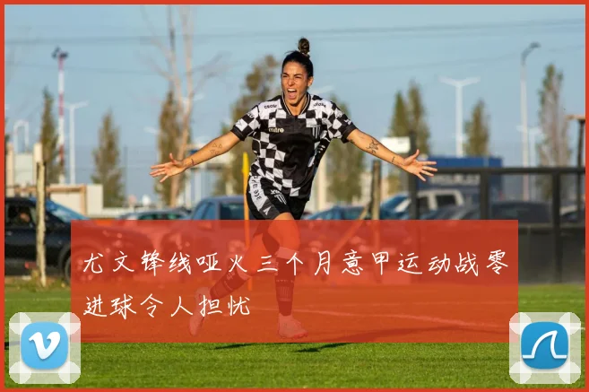尤文锋线哑火三个月意甲运动战零进球令人担忧