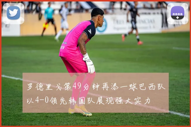 罗德里戈第49分钟再添一球巴西队以4-0领先韩国队展现强大实力