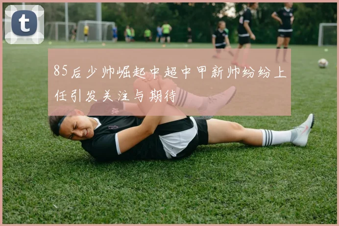 85后少帅崛起中超中甲新帅纷纷上任引发关注与期待