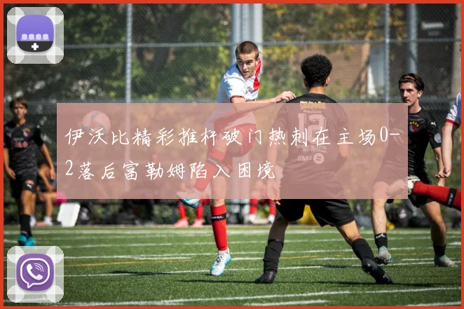 伊沃比精彩推杆破门热刺在主场0-2落后富勒姆陷入困境