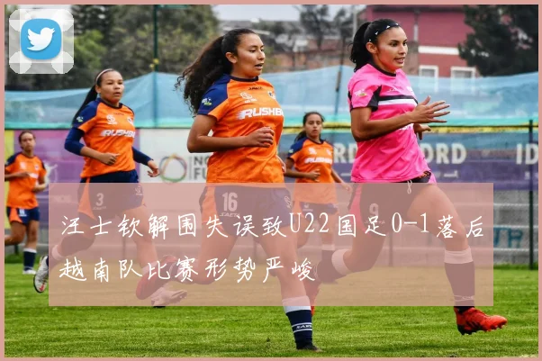汪士钦解围失误致U22国足0-1落后越南队比赛形势严峻