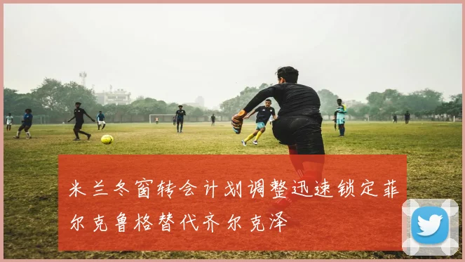 米兰冬窗转会计划调整迅速锁定菲尔克鲁格替代齐尔克泽