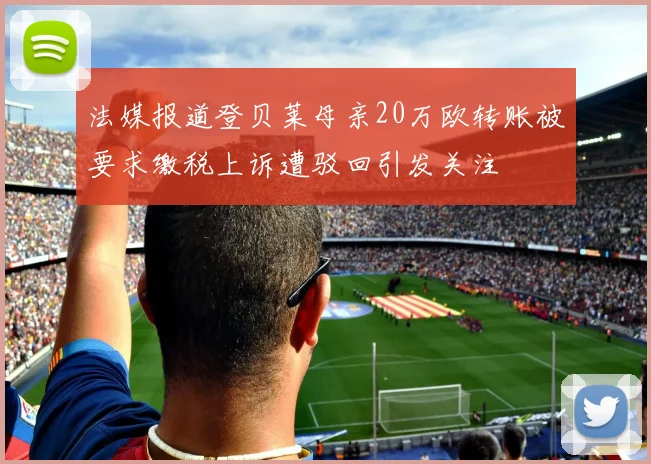 法媒报道登贝莱母亲20万欧转账被要求缴税上诉遭驳回引发关注