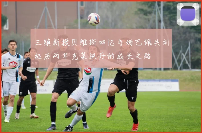 三镇新援贝维斯回忆与姆巴佩共训经历两年克莱枫丹的成长之路