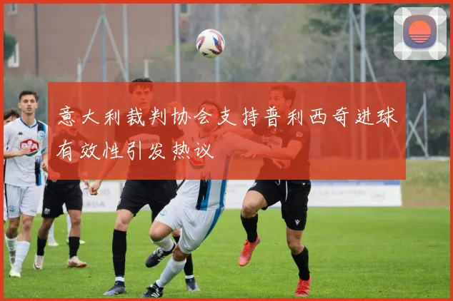 意大利裁判协会支持普利西奇进球有效性引发热议
