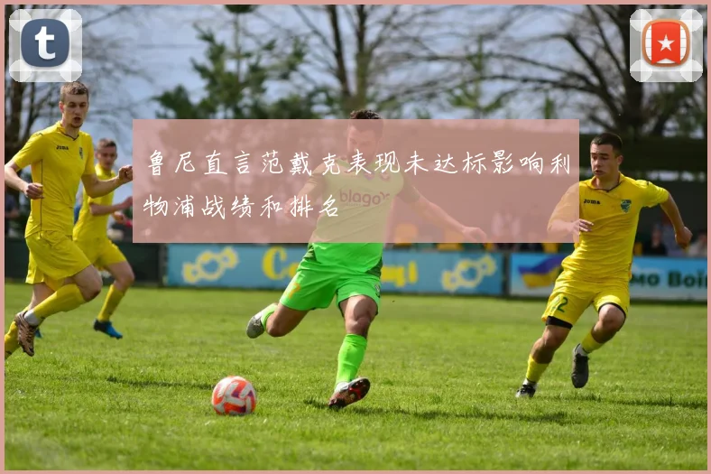 鲁尼直言范戴克表现未达标影响利物浦战绩和排名