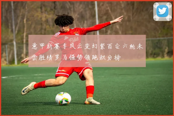 意甲新赛季风云变幻紫百合六轮未尝胜绩罗马强势领跑积分榜