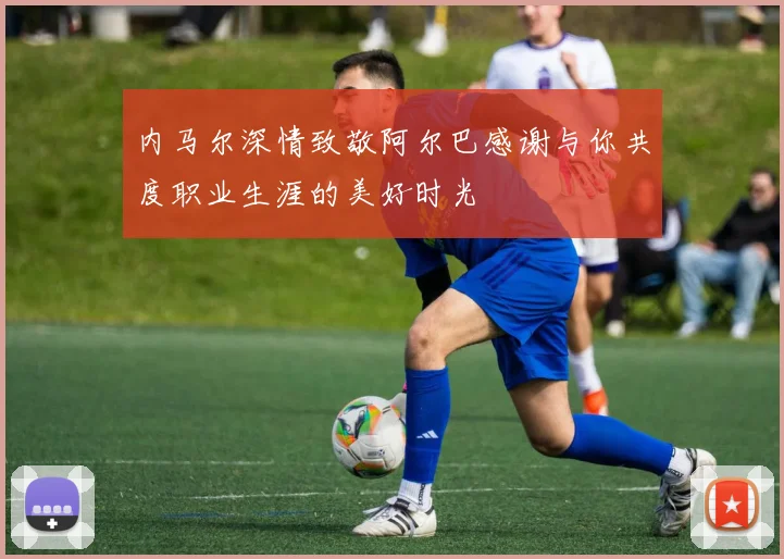 内马尔深情致敬阿尔巴感谢与你共度职业生涯的美好时光