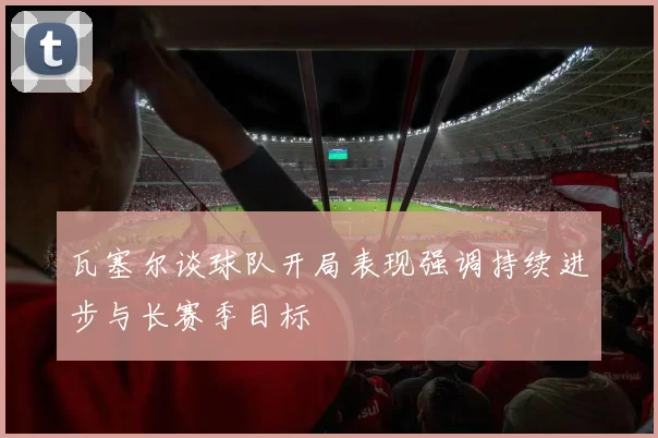 瓦塞尔谈球队开局表现强调持续进步与长赛季目标