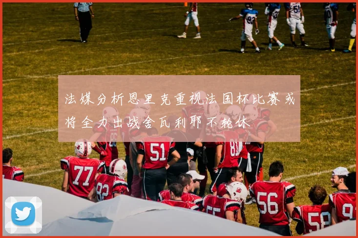 法媒分析恩里克重视法国杯比赛或将全力出战舍瓦利耶不轮休