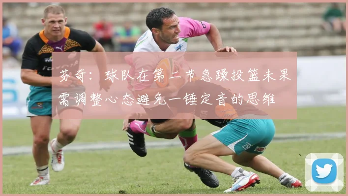 芬奇：球队在第二节急躁投篮未果需调整心态避免一锤定音的思维