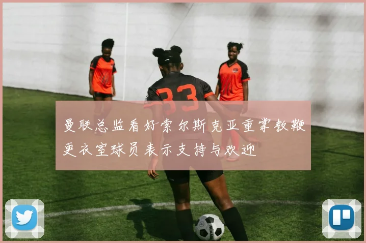 曼联总监看好索尔斯克亚重掌教鞭更衣室球员表示支持与欢迎