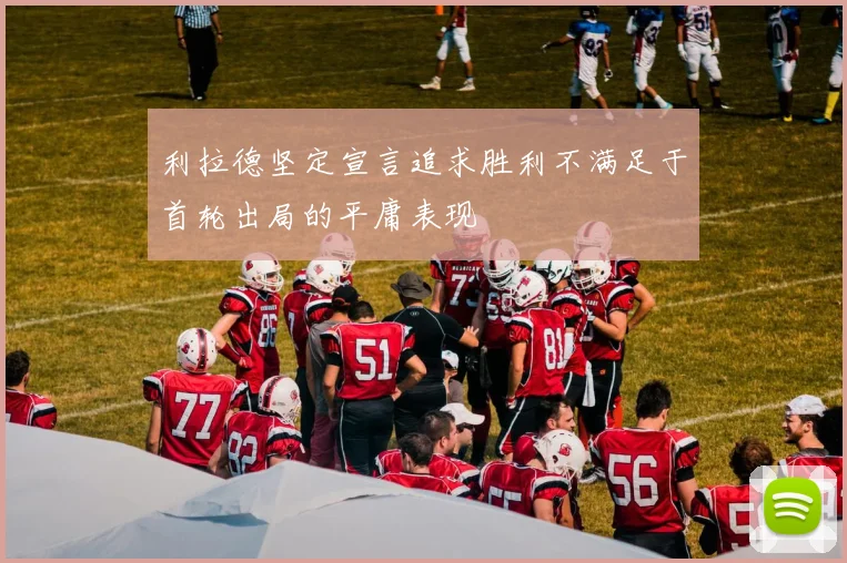 利拉德坚定宣言追求胜利不满足于首轮出局的平庸表现