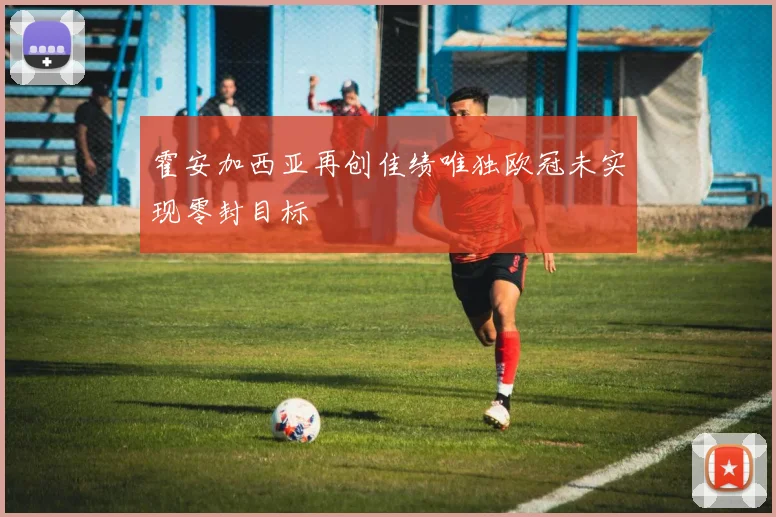 霍安加西亚再创佳绩唯独欧冠未实现零封目标
