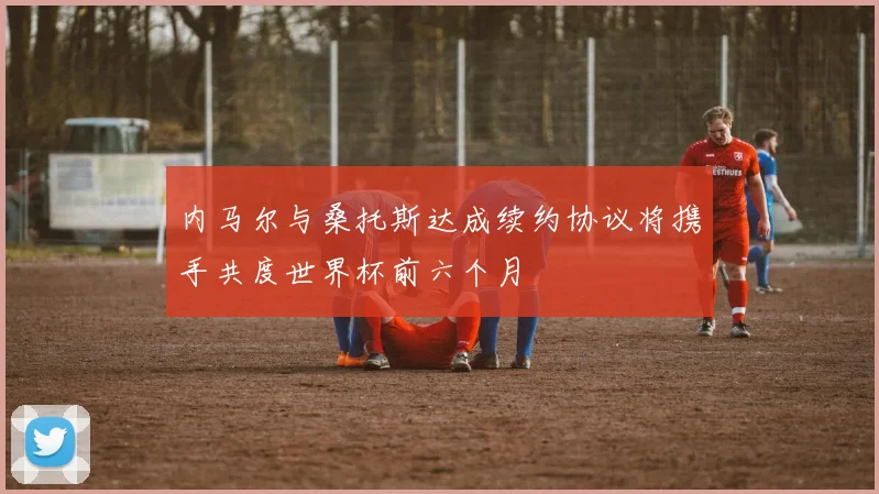 内马尔与桑托斯达成续约协议将携手共度世界杯前六个月
