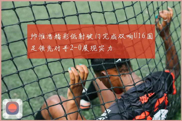 帅惟浩精彩低射破门完成双响U16国足领先对手2-0展现实力