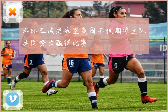 加比亚谈更衣室氛围不佳期待全队共同努力赢得比赛