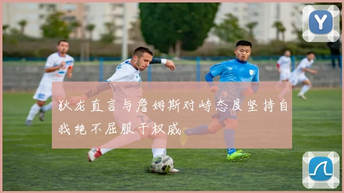 狄龙直言与詹姆斯对峙态度坚持自我绝不屈服于权威