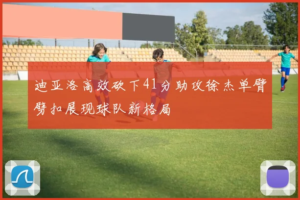 迪亚洛高效砍下41分助攻徐杰单臂劈扣展现球队新格局