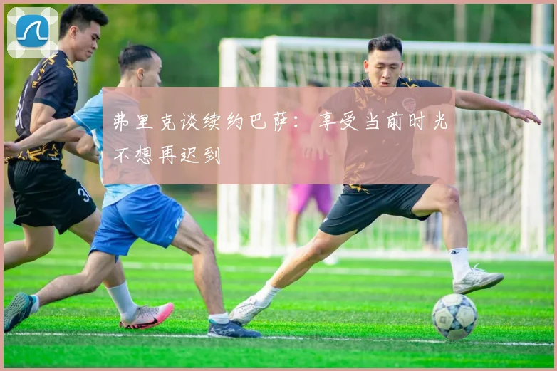 弗里克谈续约巴萨：享受当前时光不想再迟到