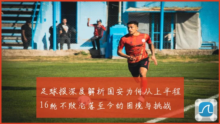 足球报深度解析国安为何从上半程16轮不败沦落至今的困境与挑战